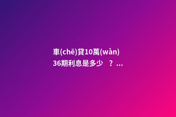 車(chē)貸10萬(wàn)36期利息是多少？車(chē)貸利息一般怎么算？